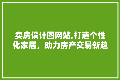 卖房设计图网站,打造个性化家居，助力房产交易新趋势 卖房设计图网站,打造个性化家居，助力房产交易新趋势 SEO关键词