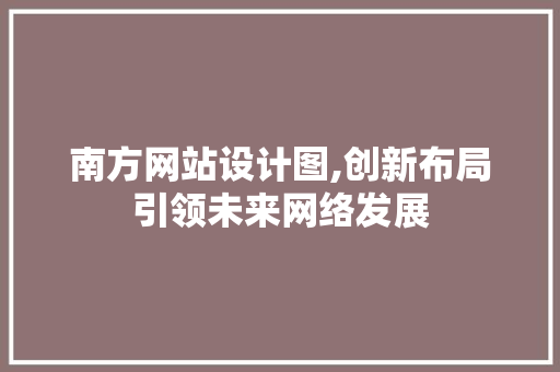 南方网站设计图,创新布局引领未来网络发展