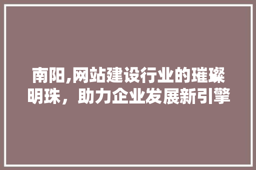 南阳,网站建设行业的璀璨明珠，助力企业发展新引擎 南阳,网站建设行业的璀璨明珠，助力企业发展新引擎 必应SEO