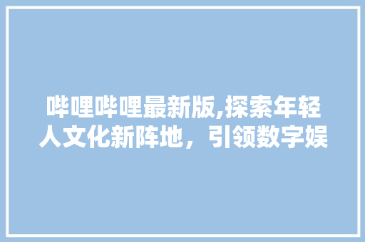 哔哩哔哩最新版,探索年轻人文化新阵地，引领数字娱乐浪潮 哔哩哔哩最新版,探索年轻人文化新阵地，引领数字娱乐浪潮 神马SEO
