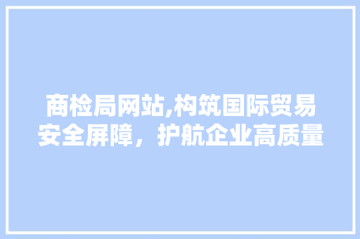 商检局网站,构筑国际贸易安全屏障，护航企业高质量发展 商检局网站,构筑国际贸易安全屏障，护航企业高质量发展 百度SEO