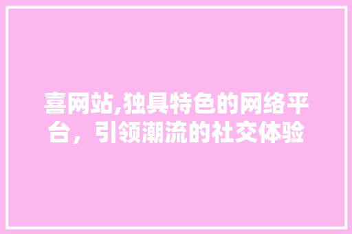 喜网站,独具特色的网络平台，引领潮流的社交体验 喜网站,独具特色的网络平台，引领潮流的社交体验 网站建设公司