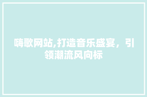 嗨歌网站,打造音乐盛宴，引领潮流风向标