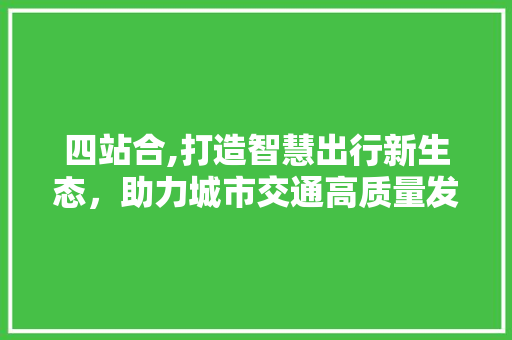 四站合,打造智慧出行新生态，助力城市交通高质量发展