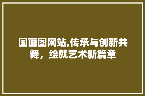 国画图网站,传承与创新共舞，绘就艺术新篇章 国画图网站,传承与创新共舞，绘就艺术新篇章 SEO关键词