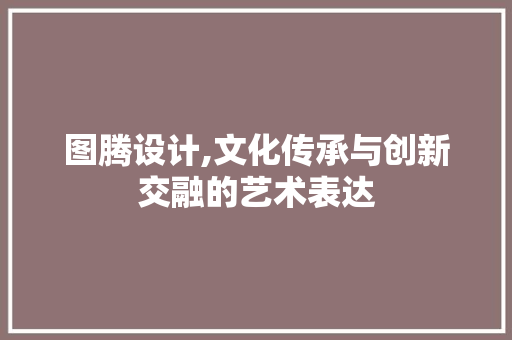 图腾设计,文化传承与创新交融的艺术表达