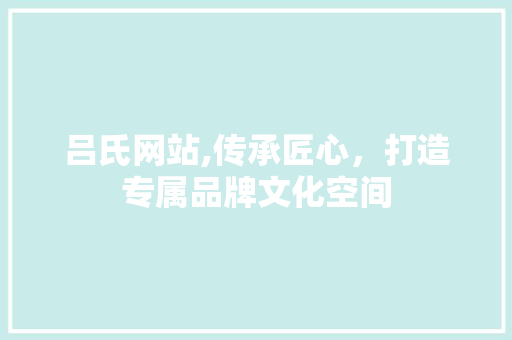 吕氏网站,传承匠心，打造专属品牌文化空间 吕氏网站,传承匠心，打造专属品牌文化空间 网站建设公司