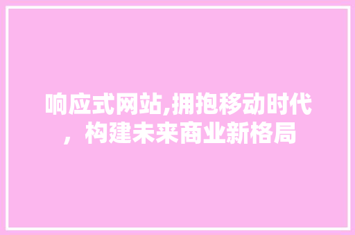 响应式网站,拥抱移动时代，构建未来商业新格局 响应式网站,拥抱移动时代，构建未来商业新格局 网站建设公司