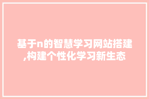 基于n的智慧学习网站搭建,构建个性化学习新生态 基于n的智慧学习网站搭建,构建个性化学习新生态 必应SEO