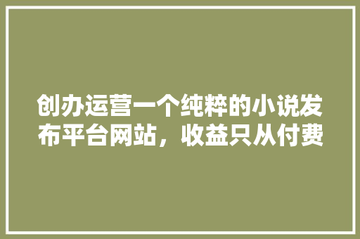 创办运营一个纯粹的小说发布平台网站，收益只从付费阅读抽水，需要多少成本,为什么建设网站要收费。 创办运营一个纯粹的小说发布平台网站，收益只从付费阅读抽水，需要多少成本,为什么建设网站要收费。 搜狗SEO