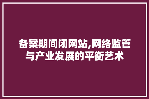 备案期间闭网站,网络监管与产业发展的平衡艺术 备案期间闭网站,网络监管与产业发展的平衡艺术 百度SEO