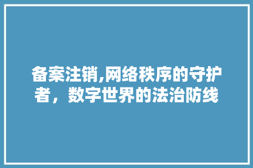 备案注销,网络秩序的守护者，数字世界的法治防线 备案注销,网络秩序的守护者，数字世界的法治防线 SEO关键词