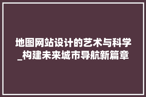 地图网站设计的艺术与科学_构建未来城市导航新篇章 地图网站设计的艺术与科学_构建未来城市导航新篇章 百度SEO