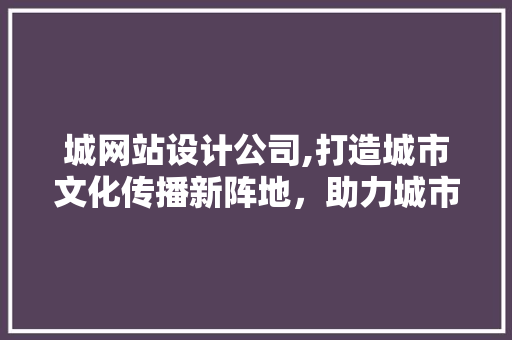 城网站设计公司,打造城市文化传播新阵地，助力城市品牌崛起 城网站设计公司,打造城市文化传播新阵地，助力城市品牌崛起 百度SEO
