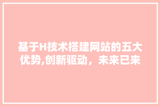 基于H技术搭建网站的五大优势,创新驱动，未来已来 基于H技术搭建网站的五大优势,创新驱动，未来已来 网站建设公司