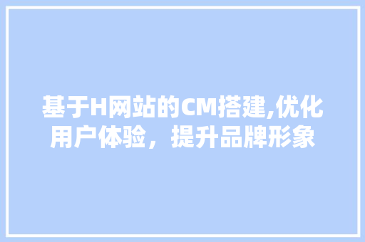 基于H网站的CM搭建,优化用户体验，提升品牌形象 基于H网站的CM搭建,优化用户体验，提升品牌形象 SEO关键词