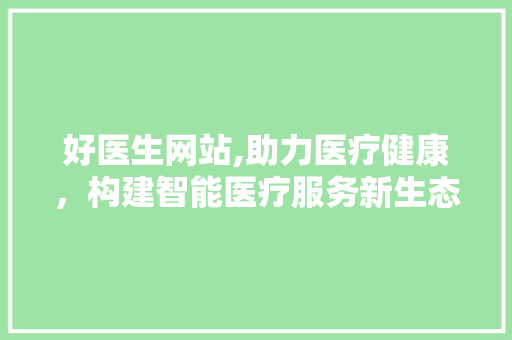 好医生网站,助力医疗健康，构建智能医疗服务新生态 好医生网站,助力医疗健康，构建智能医疗服务新生态 SEO关键词