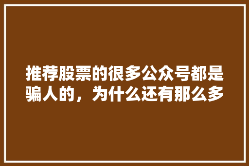 推荐股票的很多公众号都是骗人的，为什么还有那么多人相信呢,为什么要建公众号呢。 推荐股票的很多公众号都是骗人的，为什么还有那么多人相信呢,为什么要建公众号呢。 网站建设公司