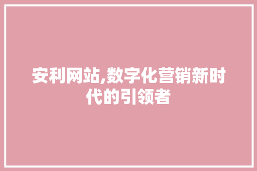 安利网站,数字化营销新时代的引领者 安利网站,数字化营销新时代的引领者 百度SEO