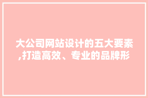 大公司网站设计的五大要素,打造高效、专业的品牌形象 大公司网站设计的五大要素,打造高效、专业的品牌形象 百度SEO