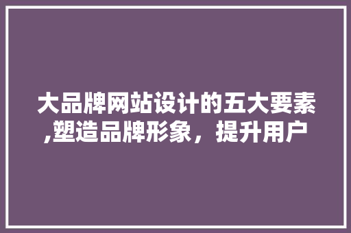 大品牌网站设计的五大要素,塑造品牌形象，提升用户体验 大品牌网站设计的五大要素,塑造品牌形象，提升用户体验 百度SEO