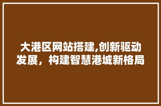 大港区网站搭建,创新驱动发展，构建智慧港城新格局 大港区网站搭建,创新驱动发展，构建智慧港城新格局 SEO关键词