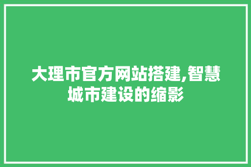 大理市官方网站搭建,智慧城市建设的缩影
