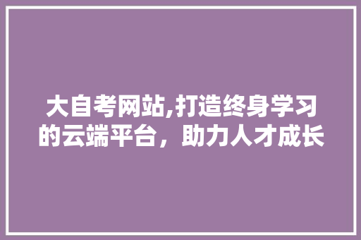 大自考网站,打造终身学习的云端平台，助力人才成长之路