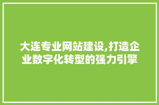 大连专业网站建设,打造企业数字化转型的强力引擎