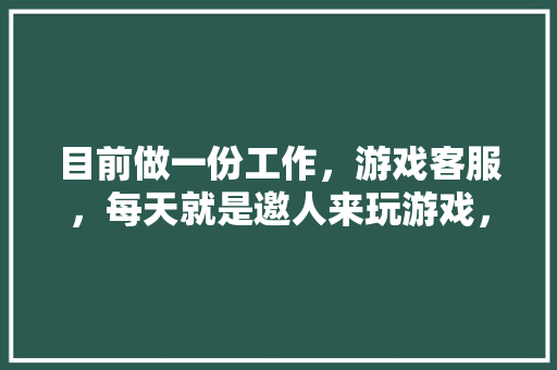 目前做一份工作，游戏客服，每天就是邀人来玩游戏，人家充值拿提成的工作，好吗,面试为什么来做网络推广呢。 目前做一份工作，游戏客服，每天就是邀人来玩游戏，人家充值拿提成的工作，好吗,面试为什么来做网络推广呢。 搜狗SEO