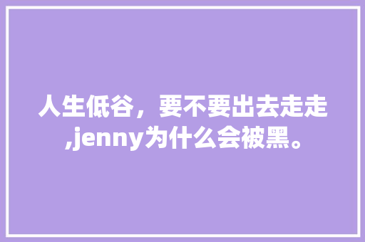 人生低谷，要不要出去走走,jenny为什么会被黑。 人生低谷，要不要出去走走,jenny为什么会被黑。 搜狗SEO