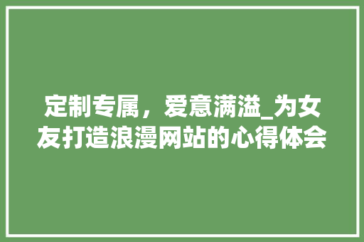 定制专属，爱意满溢_为女友打造浪漫网站的心得体会 定制专属，爱意满溢_为女友打造浪漫网站的心得体会 必应SEO