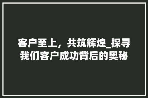客户至上，共筑辉煌_探寻我们客户成功背后的奥秘