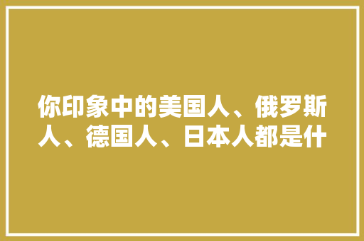 你印象中的美国人、俄罗斯人、德国人、日本人都是什么性格的人,为什么老外活泼开朗。 你印象中的美国人、俄罗斯人、德国人、日本人都是什么性格的人,为什么老外活泼开朗。 网站建设公司