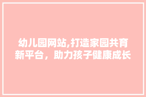 幼儿园网站,打造家园共育新平台，助力孩子健康成长 幼儿园网站,打造家园共育新平台，助力孩子健康成长 百度SEO