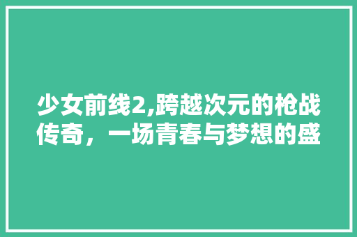 少女前线2,跨越次元的枪战传奇，一场青春与梦想的盛宴 少女前线2,跨越次元的枪战传奇，一场青春与梦想的盛宴 网站建设公司