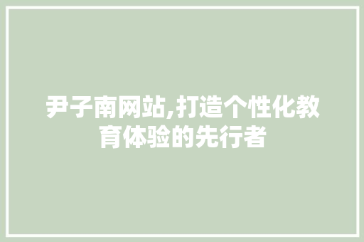 尹子南网站,打造个性化教育体验的先行者 尹子南网站,打造个性化教育体验的先行者 百度SEO