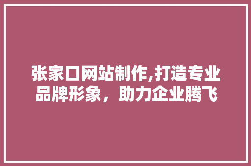 张家口网站制作,打造专业品牌形象，助力企业腾飞