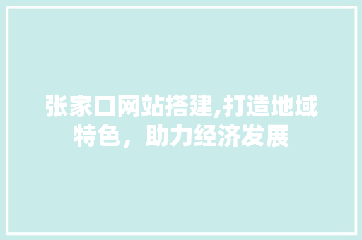张家口网站搭建,打造地域特色，助力经济发展