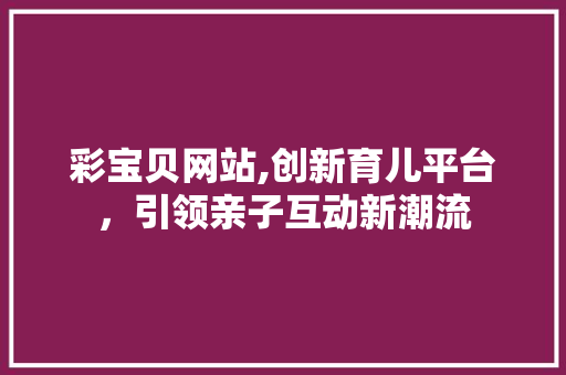 彩宝贝网站,创新育儿平台，引领亲子互动新潮流 彩宝贝网站,创新育儿平台，引领亲子互动新潮流 百度SEO