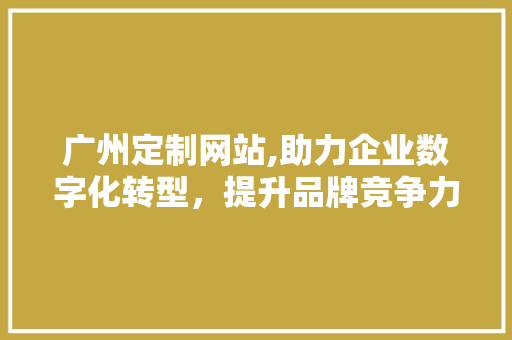 广州定制网站,助力企业数字化转型，提升品牌竞争力 广州定制网站,助力企业数字化转型，提升品牌竞争力 百度SEO