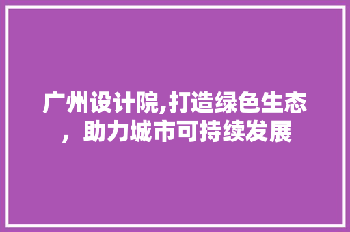 广州设计院,打造绿色生态，助力城市可持续发展