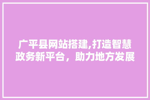 广平县网站搭建,打造智慧政务新平台，助力地方发展 广平县网站搭建,打造智慧政务新平台，助力地方发展 必应SEO