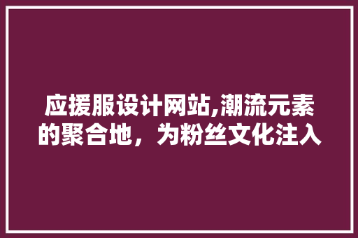 应援服设计网站,潮流元素的聚合地，为粉丝文化注入新活力 应援服设计网站,潮流元素的聚合地，为粉丝文化注入新活力 百度SEO