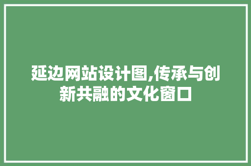 延边网站设计图,传承与创新共融的文化窗口