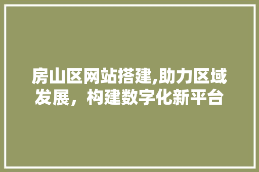 房山区网站搭建,助力区域发展，构建数字化新平台 房山区网站搭建,助力区域发展，构建数字化新平台 必应SEO