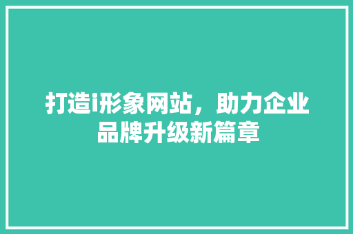 打造i形象网站，助力企业品牌升级新篇章 打造i形象网站，助力企业品牌升级新篇章 网站建设公司