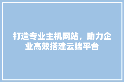 打造专业主机网站，助力企业高效搭建云端平台