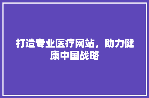 打造专业医疗网站，助力健康中国战略 打造专业医疗网站，助力健康中国战略 SEO关键词