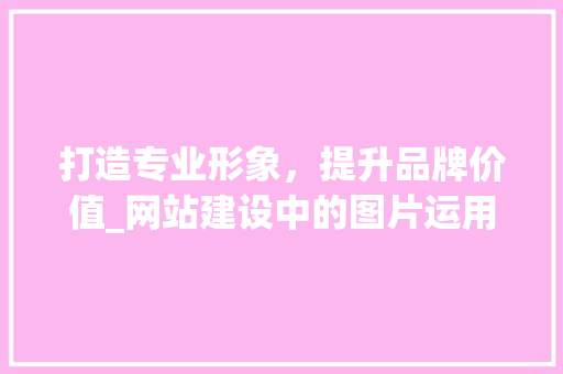 打造专业形象，提升品牌价值_网站建设中的图片运用步骤 打造专业形象，提升品牌价值_网站建设中的图片运用步骤 百度SEO
